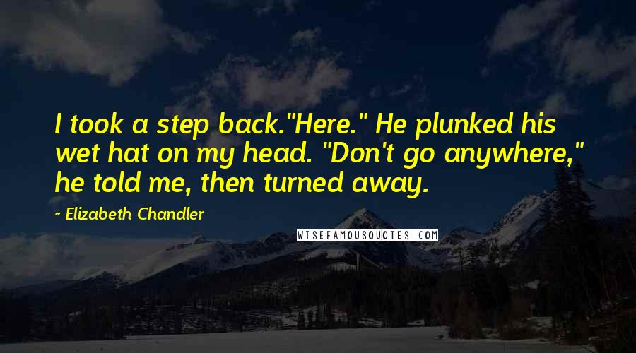 Elizabeth Chandler quotes: I took a step back."Here." He plunked his wet hat on my head. "Don't go anywhere," he told me, then turned away. Elizabeth Chandler quotes: I took a step back."Here." He plunked his wet hat on my head. "Don't go anywhere," he told me, then turned away.