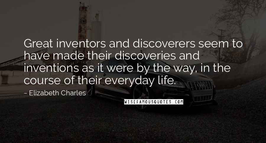 Elizabeth Charles quotes: Great inventors and discoverers seem to have made their discoveries and inventions as it were by the way, in the course of their everyday life.