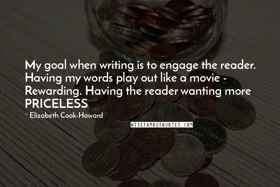 Elizabeth Cook-Howard quotes: My goal when writing is to engage the reader. Having my words play out like a movie - Rewarding. Having the reader wanting more PRICELESS Elizabeth Cook-Howard quotes: My goal when writing is to engage the reader. Having my words play out like a movie - Rewarding. Having the reader wanting more PRICELESS