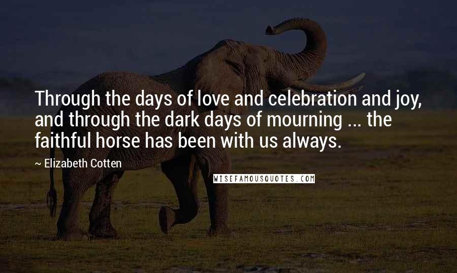 Elizabeth Cotten quotes: Through the days of love and celebration and joy, and through the dark days of mourning ... the faithful horse has been with us always. Elizabeth Cotten quotes: Through the days of love and celebration and joy, and through the dark days of mourning ... the faithful horse has been with us always.