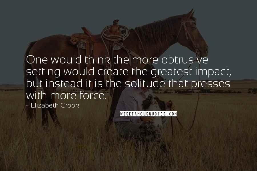 Elizabeth Crook quotes: One would think the more obtrusive setting would create the greatest impact, but instead it is the solitude that presses with more force. Elizabeth Crook quotes: One would think the more obtrusive setting would create the greatest impact, but instead it is the solitude that presses with more force.