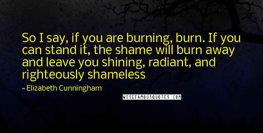 Elizabeth Cunningham quotes: So I say, if you are burning, burn. If you can stand it, the shame will burn away and leave you shining, radiant, and righteously shameless Elizabeth Cunningham quotes: So I say, if you are burning, burn. If you can stand it, the shame will burn away and leave you shining, radiant, and righteously shameless