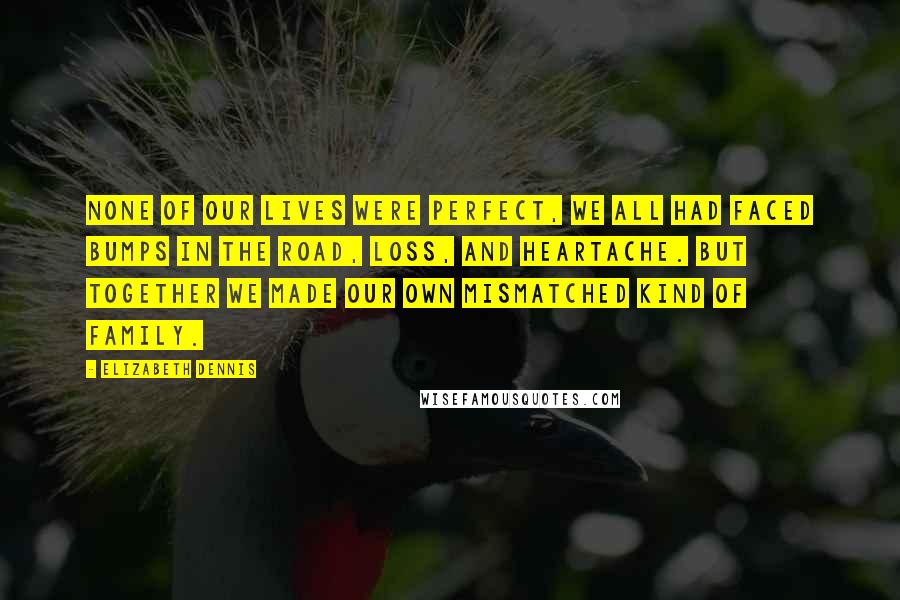 Elizabeth Dennis quotes: None of our lives were perfect, we all had faced bumps in the road, loss, and heartache. But together we made our own mismatched kind of family.