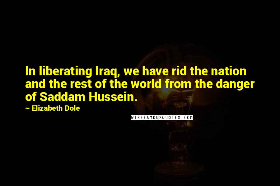 Elizabeth Dole quotes: In liberating Iraq, we have rid the nation and the rest of the world from the danger of Saddam Hussein. Elizabeth Dole quotes: In liberating Iraq, we have rid the nation and the rest of the world from the danger of Saddam Hussein.