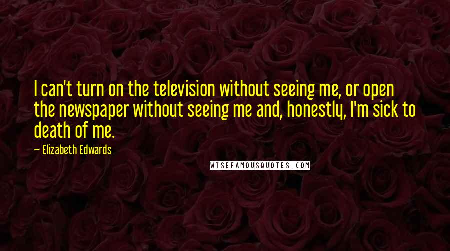 Elizabeth Edwards quotes: I can't turn on the television without seeing me, or open the newspaper without seeing me and, honestly, I'm sick to death of me.