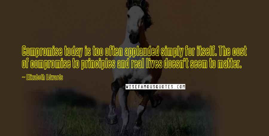 Elizabeth Edwards quotes: Compromise today is too often applauded simply for itself. The cost of compromise to principles and real lives doesn't seem to matter.