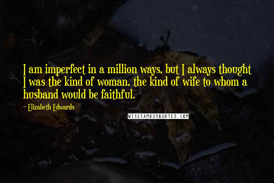 Elizabeth Edwards quotes: I am imperfect in a million ways, but I always thought I was the kind of woman, the kind of wife to whom a husband would be faithful.