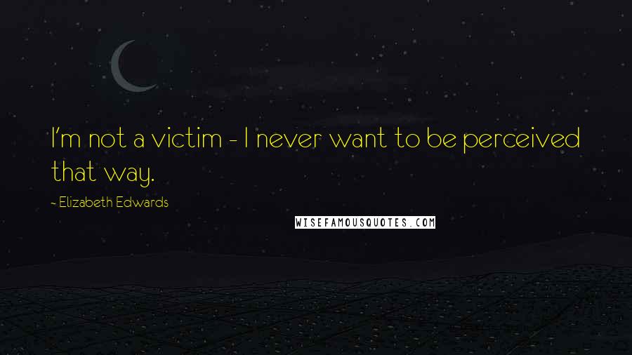 Elizabeth Edwards quotes: I'm not a victim - I never want to be perceived that way.