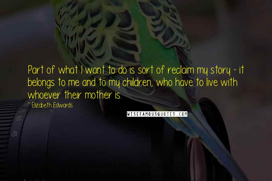 Elizabeth Edwards quotes: Part of what I want to do is sort of reclaim my story - it belongs to me and to my children, who have to live with whoever their mother