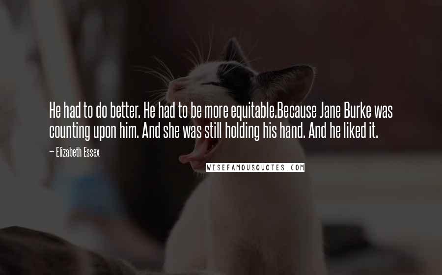 Elizabeth Essex quotes: He had to do better. He had to be more equitable.Because Jane Burke was counting upon him. And she was still holding his hand. And he liked it. Elizabeth Essex quotes: He had to do better. He had to be more equitable.Because Jane Burke was counting upon him. And she was still holding his hand. And he liked it.