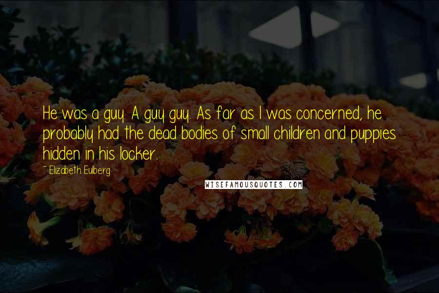 Elizabeth Eulberg quotes: He was a guy. A guy guy. As far as I was concerned, he probably had the dead bodies of small children and puppies hidden in his locker. Elizabeth Eulberg quotes: He was a guy. A guy guy. As far as I was concerned, he probably had the dead bodies of small children and puppies hidden in his locker.
