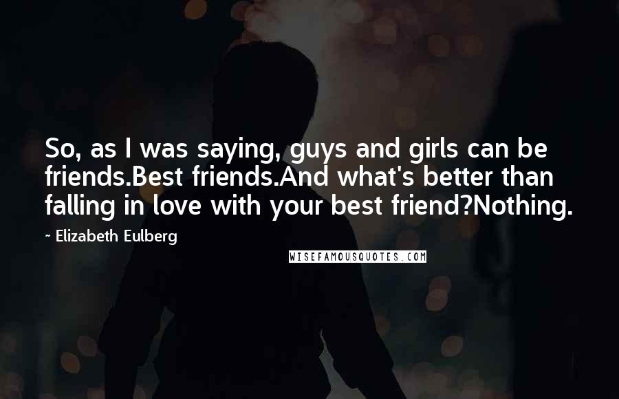 Elizabeth Eulberg quotes: So, as I was saying, guys and girls can be friends.Best friends.And what's better than falling in love with your best friend?Nothing. Elizabeth Eulberg quotes: So, as I was saying, guys and girls can be friends.Best friends.And what's better than falling in love with your best friend?Nothing.