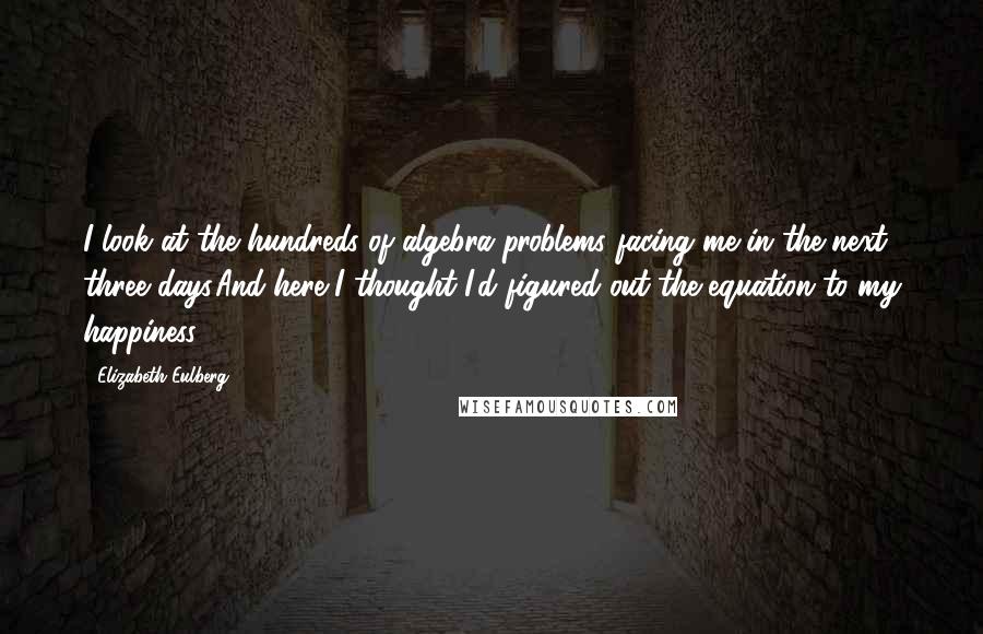 Elizabeth Eulberg quotes: I look at the hundreds of algebra problems facing me in the next three days.And here I thought I'd figured out the equation to my happiness. Elizabeth Eulberg quotes: I look at the hundreds of algebra problems facing me in the next three days.And here I thought I'd figured out the equation to my happiness.