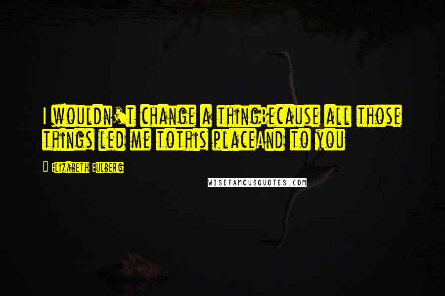 Elizabeth Eulberg quotes: I wouldn't change a thingBecause all those things led me tothis placeAnd to you