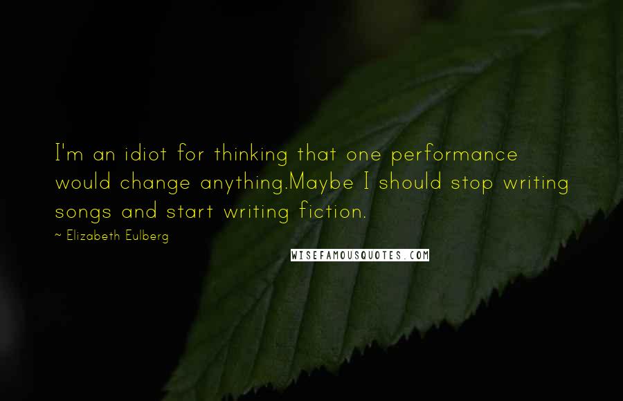 Elizabeth Eulberg quotes: I'm an idiot for thinking that one performance would change anything.Maybe I should stop writing songs and start writing fiction. Elizabeth Eulberg quotes: I'm an idiot for thinking that one performance would change anything.Maybe I should stop writing songs and start writing fiction.