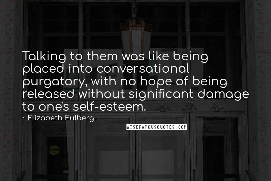 Elizabeth Eulberg quotes: Talking to them was like being placed into conversational purgatory, with no hope of being released without significant damage to one's self-esteem. Elizabeth Eulberg quotes: Talking to them was like being placed into conversational purgatory, with no hope of being released without significant damage to one's self-esteem.