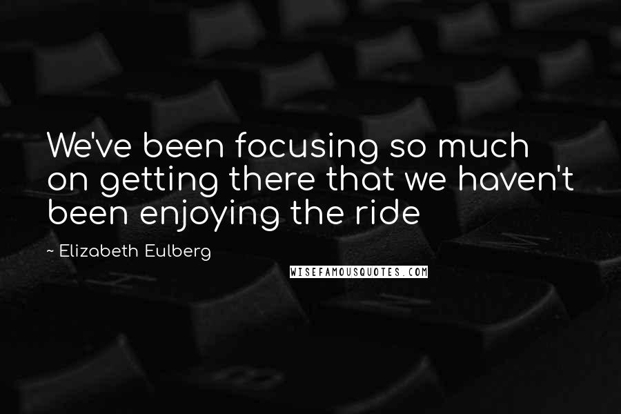Elizabeth Eulberg quotes: We've been focusing so much on getting there that we haven't been enjoying the ride