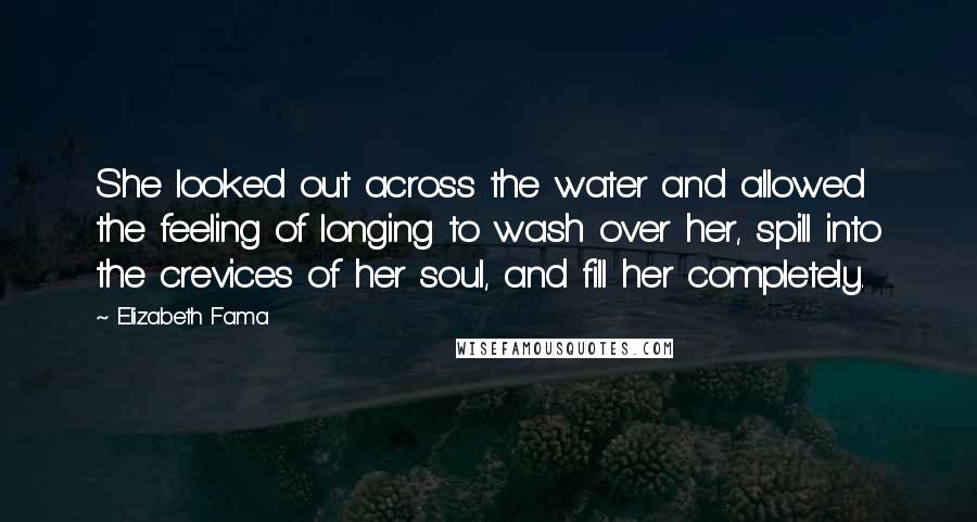 Elizabeth Fama quotes: She looked out across the water and allowed the feeling of longing to wash over her, spill into the crevices of her soul, and fill her completely. Elizabeth Fama quotes: She looked out across the water and allowed the feeling of longing to wash over her, spill into the crevices of her soul, and fill her completely.