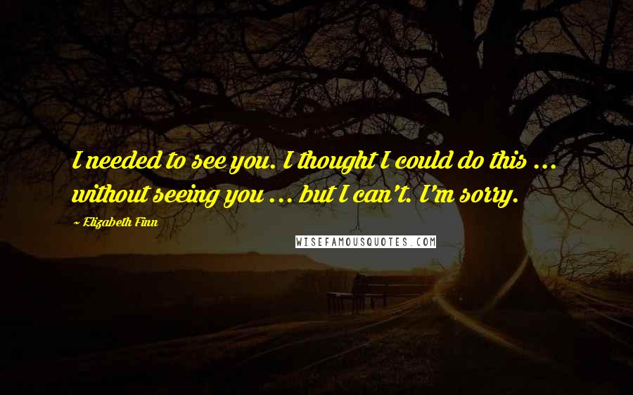 Elizabeth Finn quotes: I needed to see you. I thought I could do this ... without seeing you ... but I can't. I'm sorry.