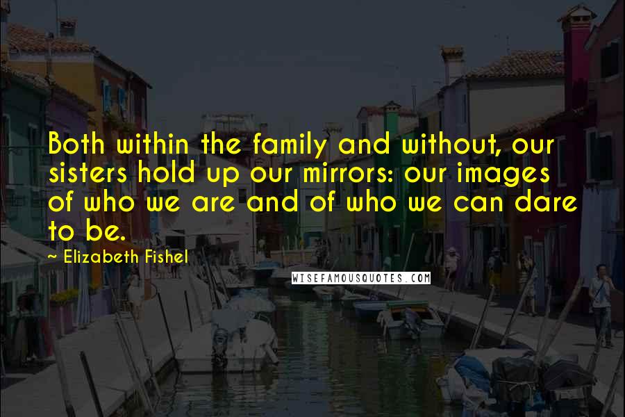 Elizabeth Fishel quotes: Both within the family and without, our sisters hold up our mirrors: our images of who we are and of who we can dare to be.