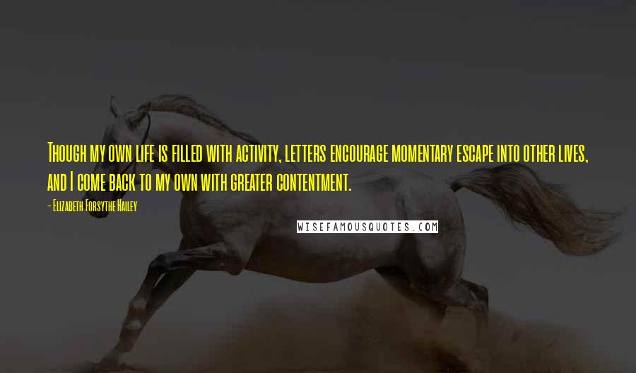 Elizabeth Forsythe Hailey quotes: Though my own life is filled with activity, letters encourage momentary escape into other lives, and I come back to my own with greater contentment. Elizabeth Forsythe Hailey quotes: Though my own life is filled with activity, letters encourage momentary escape into other lives, and I come back to my own with greater contentment.