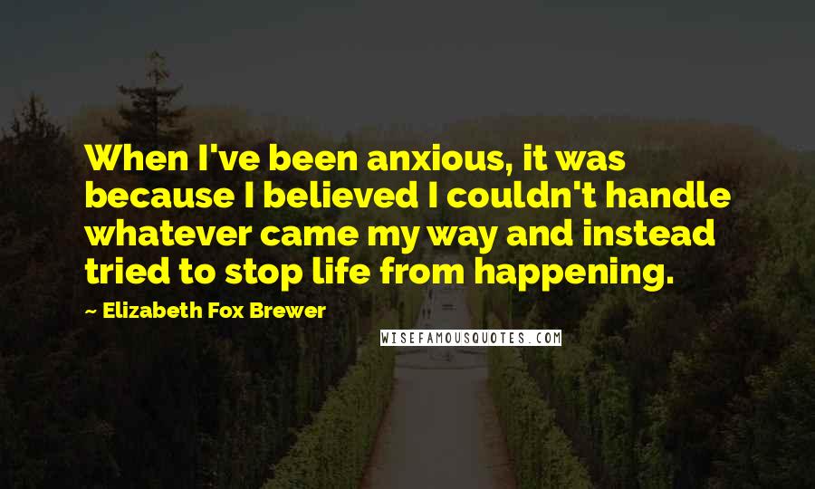 Elizabeth Fox Brewer quotes: When I've been anxious, it was because I believed I couldn't handle whatever came my way and instead tried to stop life from happening.