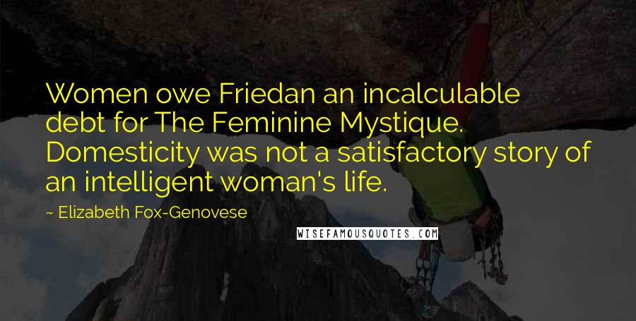 Elizabeth Fox-Genovese quotes: Women owe Friedan an incalculable debt for The Feminine Mystique. Domesticity was not a satisfactory story of an intelligent woman's life.