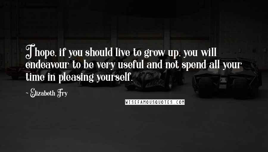 Elizabeth Fry quotes: I hope, if you should live to grow up, you will endeavour to be very useful and not spend all your time in pleasing yourself.