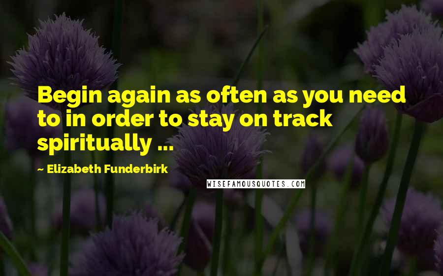 Elizabeth Funderbirk quotes: Begin again as often as you need to in order to stay on track spiritually ...