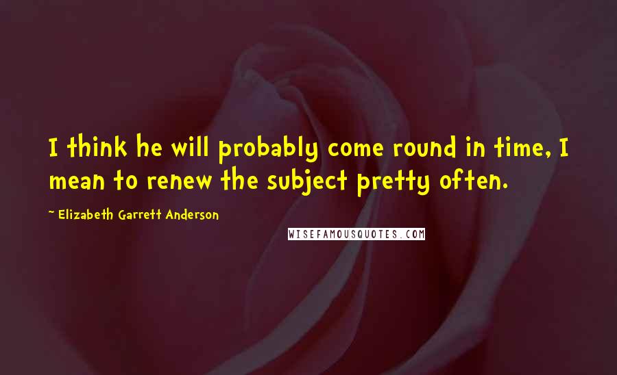 Elizabeth Garrett Anderson quotes: I think he will probably come round in time, I mean to renew the subject pretty often.