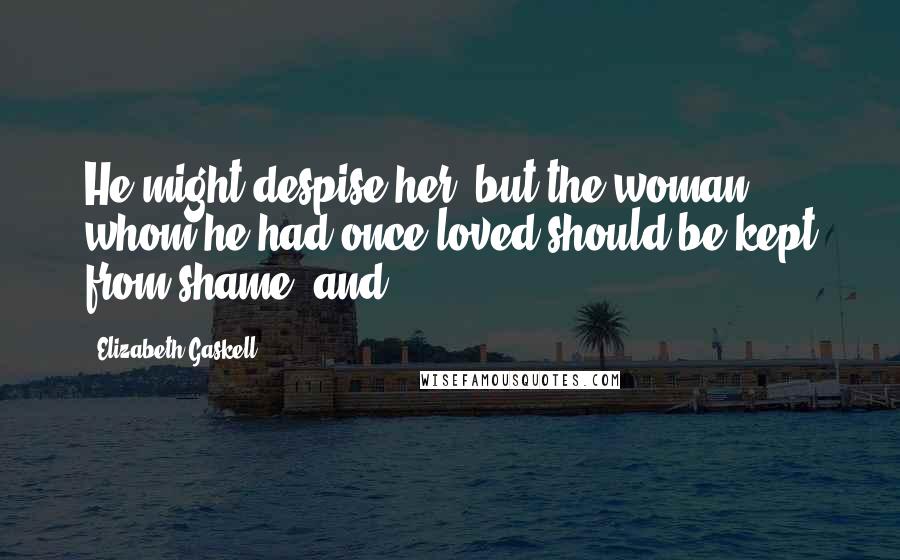 Elizabeth Gaskell quotes: He might despise her, but the woman whom he had once loved should be kept from shame; and