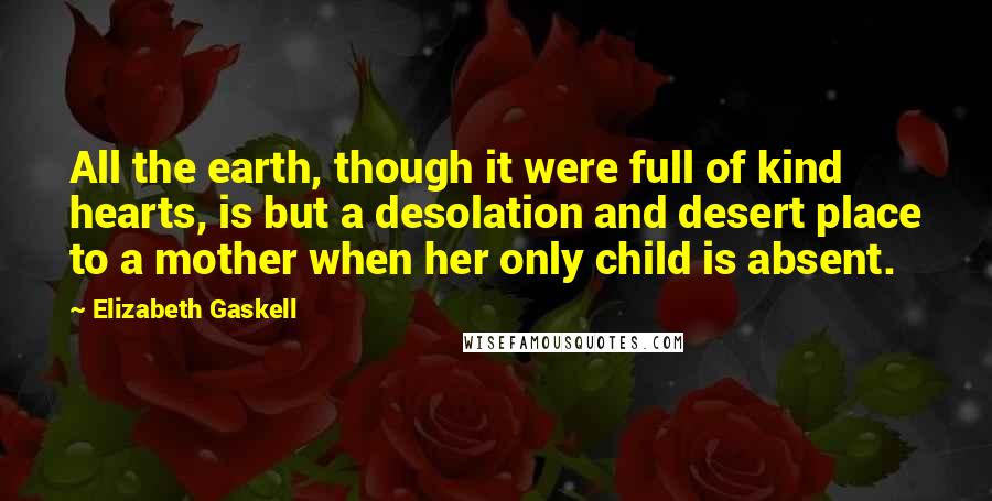 Elizabeth Gaskell quotes: All the earth, though it were full of kind hearts, is but a desolation and desert place to a mother when her only child is absent.