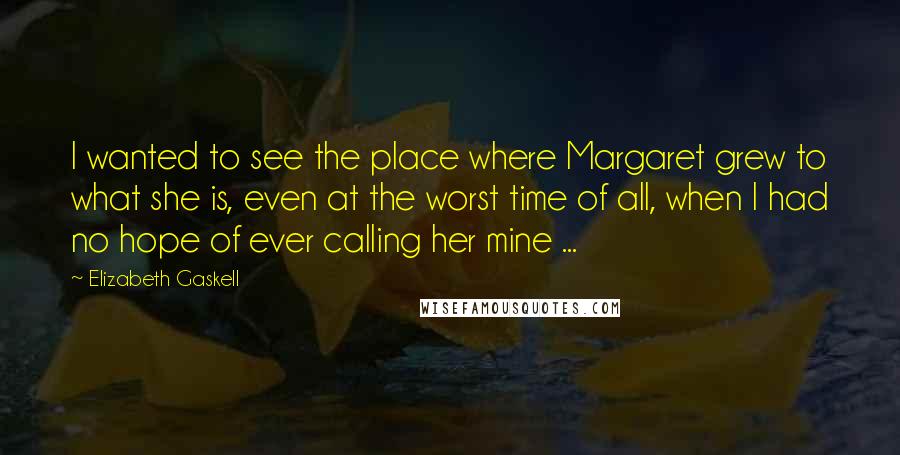 Elizabeth Gaskell quotes: I wanted to see the place where Margaret grew to what she is, even at the worst time of all, when I had no hope of ever calling her mine