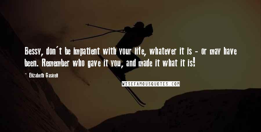 Elizabeth Gaskell quotes: Bessy, don't be impatient with your life, whatever it is - or may have been. Remember who gave it you, and made it what it is!