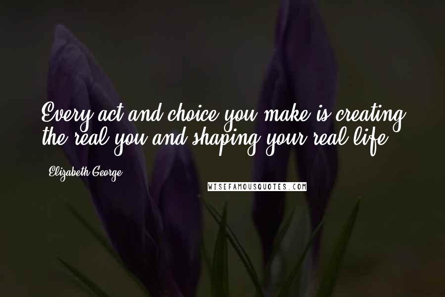 Elizabeth George quotes: Every act and choice you make is creating the real you and shaping your real life.