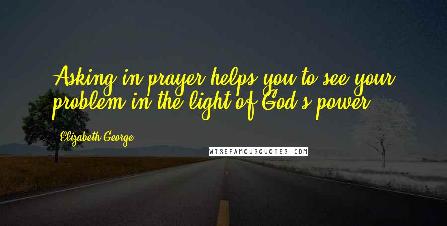 Elizabeth George quotes: Asking in prayer helps you to see your problem in the light of God's power.