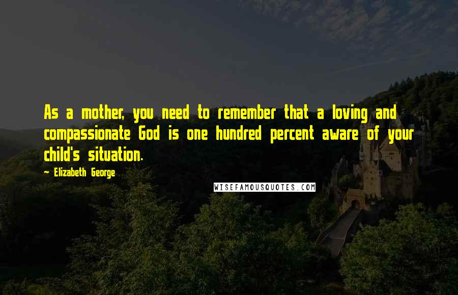 Elizabeth George quotes: As a mother, you need to remember that a loving and compassionate God is one hundred percent aware of your child's situation. Elizabeth George quotes: As a mother, you need to remember that a loving and compassionate God is one hundred percent aware of your child's situation.