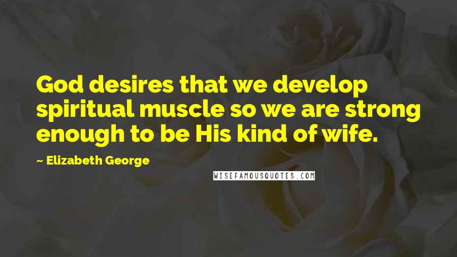 Elizabeth George quotes: God desires that we develop spiritual muscle so we are strong enough to be His kind of wife.