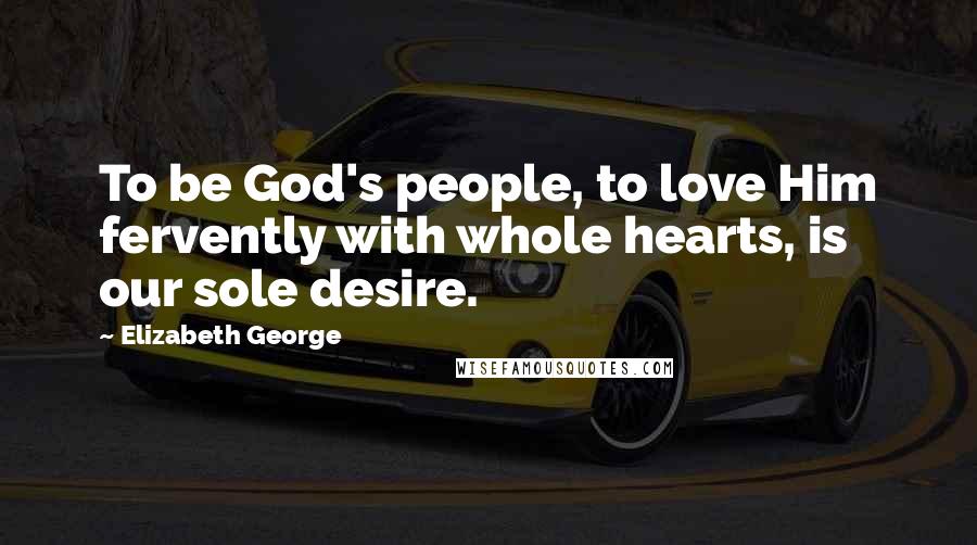 Elizabeth George quotes: To be God's people, to love Him fervently with whole hearts, is our sole desire.