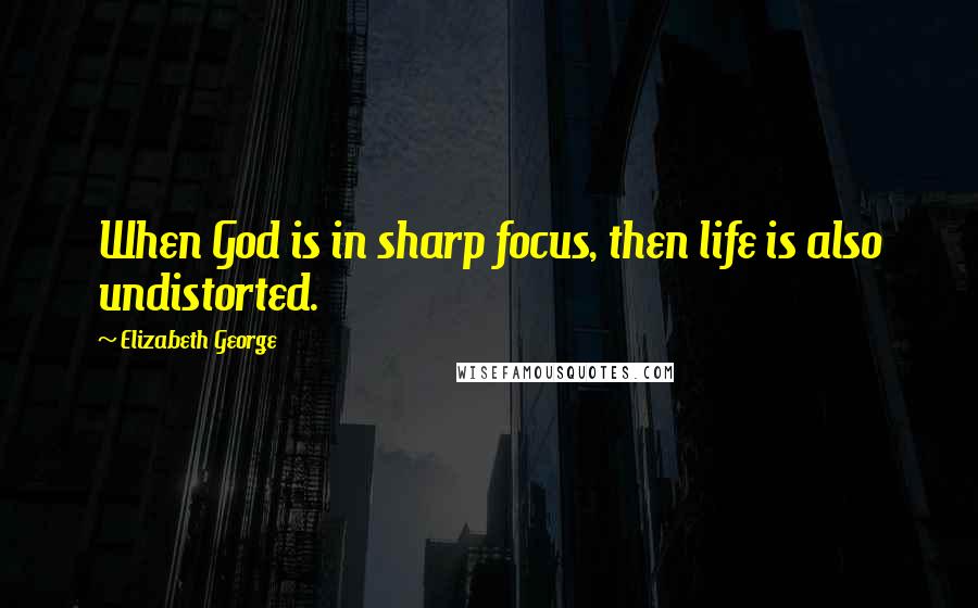 Elizabeth George quotes: When God is in sharp focus, then life is also undistorted.