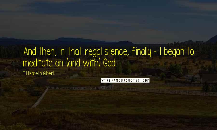 Elizabeth Gilbert quotes: And then, in that regal silence, finally - I began to meditate on (and with) God.