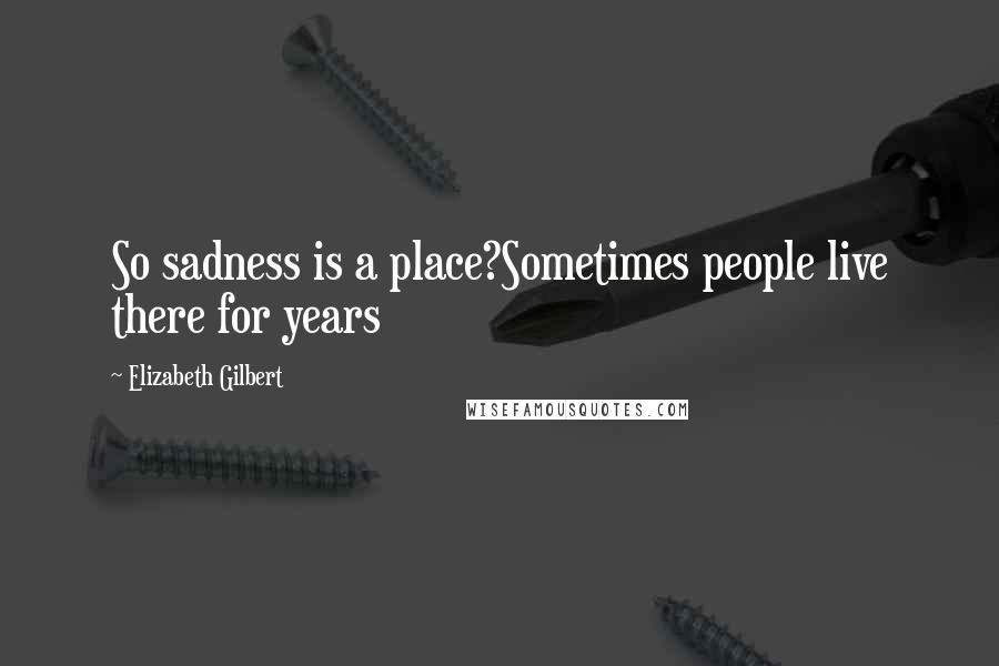Elizabeth Gilbert quotes: So sadness is a place?Sometimes people live there for years