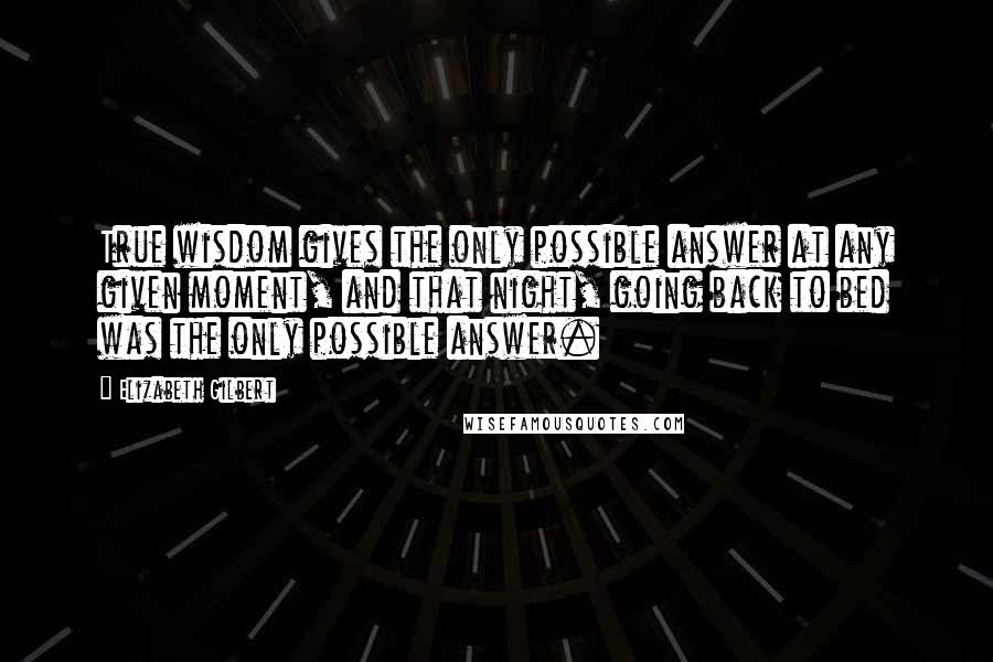 Elizabeth Gilbert quotes: True wisdom gives the only possible answer at any given moment, and that night, going back to bed was the only possible answer.