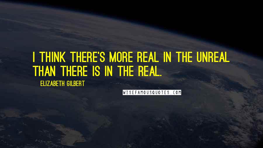Elizabeth Gilbert quotes: I think there's more real in the unreal than there is in the real.