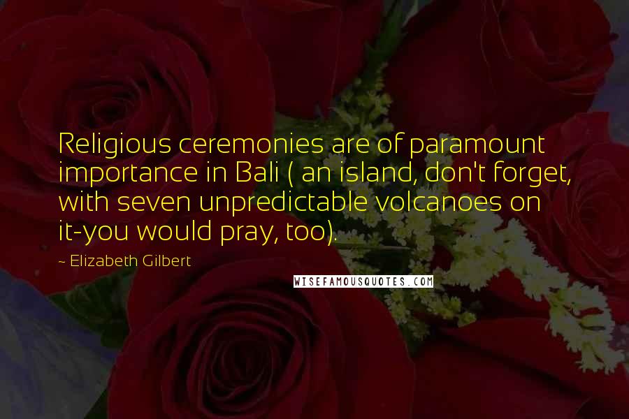 Elizabeth Gilbert quotes: Religious ceremonies are of paramount importance in Bali ( an island, don't forget, with seven unpredictable volcanoes on it-you would pray, too).
