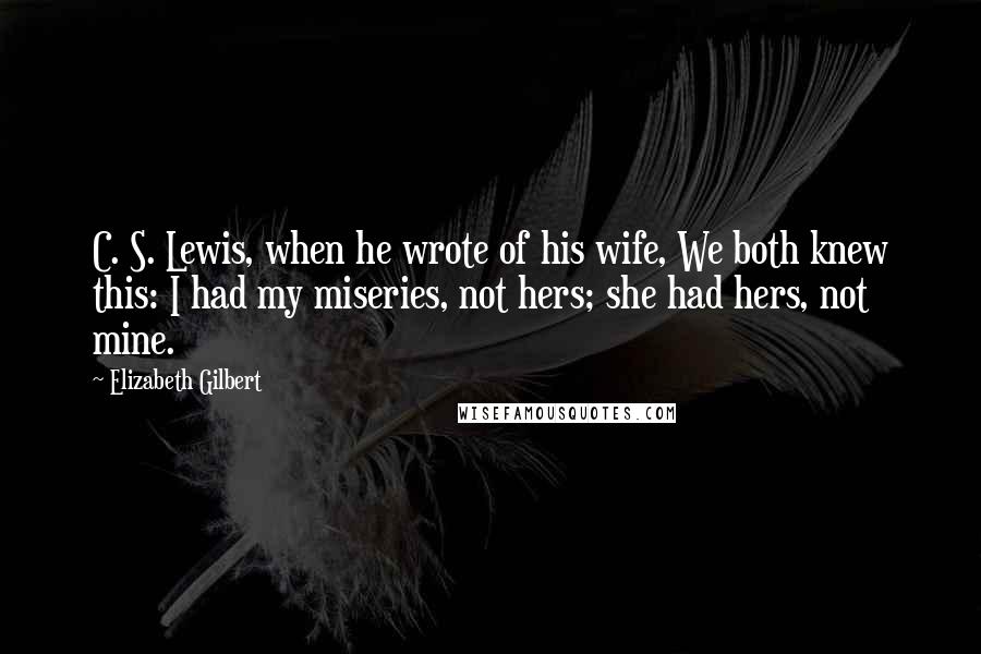 Elizabeth Gilbert quotes: C. S. Lewis, when he wrote of his wife, We both knew this: I had my miseries, not hers; she had hers, not mine.