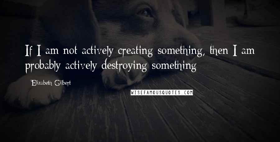 Elizabeth Gilbert quotes: If I am not actively creating something, then I am probably actively destroying something