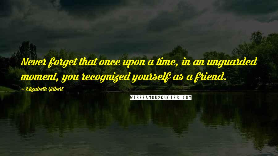 Elizabeth Gilbert quotes: Never forget that once upon a time, in an unguarded moment, you recognized yourself as a friend.