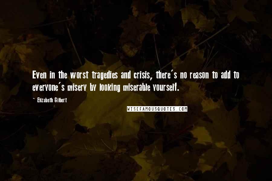 Elizabeth Gilbert quotes: Even in the worst tragedies and crisis, there's no reason to add to everyone's misery by looking miserable yourself.