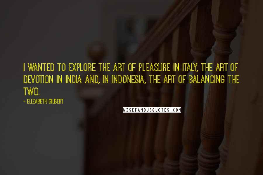 Elizabeth Gilbert quotes: I wanted to explore the art of pleasure in Italy, the art of devotion in India and, in Indonesia, the art of balancing the two.